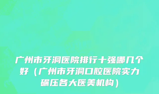 广州市牙洞医院排行十强哪几个好（广州市牙洞口腔医院实力碾压各大医美机构）