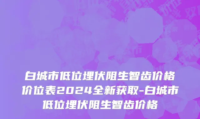 白城市低位埋伏阻生智齿价格价位表2024全新获取-白城市低位埋伏阻生智齿价格