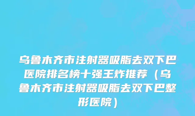 乌鲁木齐市注射器吸脂去双下巴医院排名榜十强王炸推荐（乌鲁木齐市注射器吸脂去双下巴整形医院）