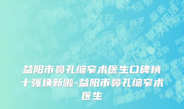 益阳市鼻孔缩窄术医生口碑榜十强焕新啦-益阳市鼻孔缩窄术医生