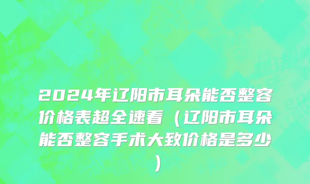 2024年辽阳市耳朵能否整容价格表超全速看（辽阳市耳朵能否整容手术大致价格是多少）