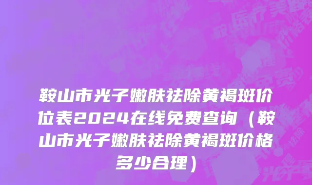 鞍山市光子嫩肤祛除黄褐斑价位表2024在线免费查询（鞍山市光子嫩肤祛除黄褐斑价格多少合理）