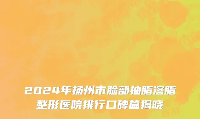 2024年扬州市脸部抽脂溶脂整形医院排行口碑篇揭晓