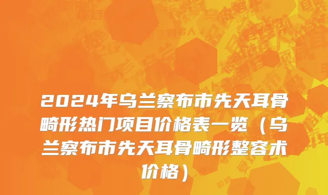 2024年乌兰察布市先天耳骨畸形热门项目价格表一览（乌兰察布市先天耳骨畸形整容术价格）