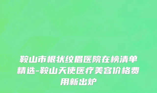 鞍山市根状纹眉医院在榜清单精选-鞍山天使医疗美容价格费用新出炉