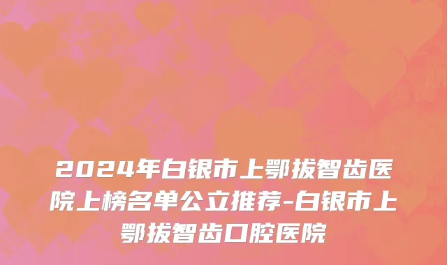 2024年白银市上鄂拔智齿医院上榜名单公立推荐-白银市上鄂拔智齿口腔医院