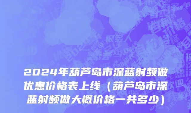 2024年葫芦岛市深蓝射频做优惠价格表上线（葫芦岛市深蓝射频做大概价格一共多少）