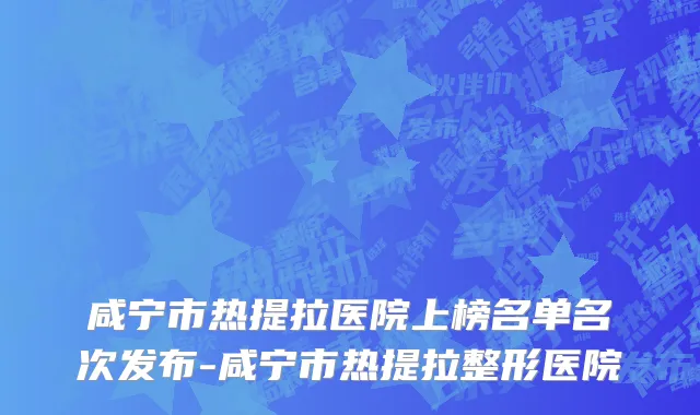 咸宁市热提拉医院上榜名单名次发布-咸宁市热提拉整形医院