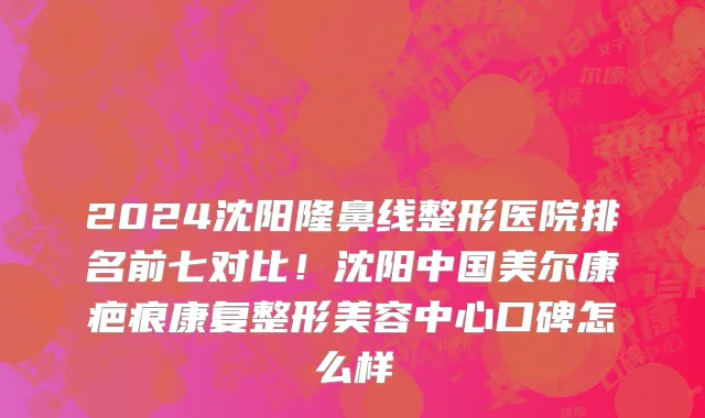 2024沈阳隆鼻线整形医院排名前七对比!沈阳中国美尔康疤痕康复整形美容中心口碑怎么样