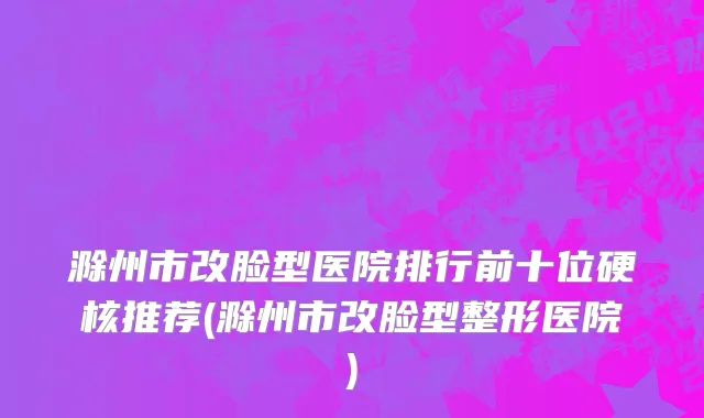 滁州市改脸型医院排行前十位硬核推荐(滁州市改脸型整形医院)