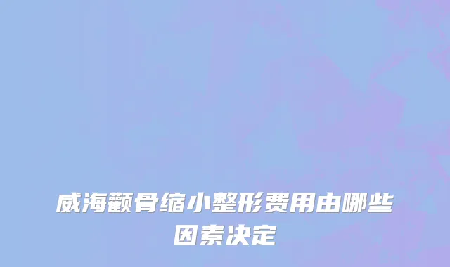 威海颧骨缩小整形费用由哪些因素决定