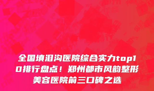 全国填泪沟医院综合实力top10排行盘点!郑州都市风韵整形美容医院前三口碑之选