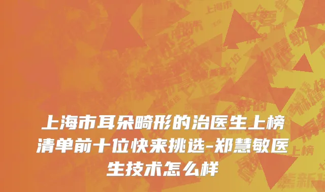 上海市耳朵畸形的治医生上榜清单前十位快来挑选-郑慧敏医生技术怎么样