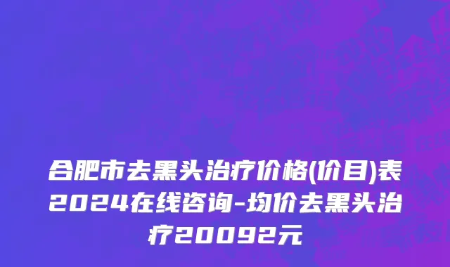 合肥市去黑头治疗价格(价目)表2024在线咨询-均价去黑头治疗20092元