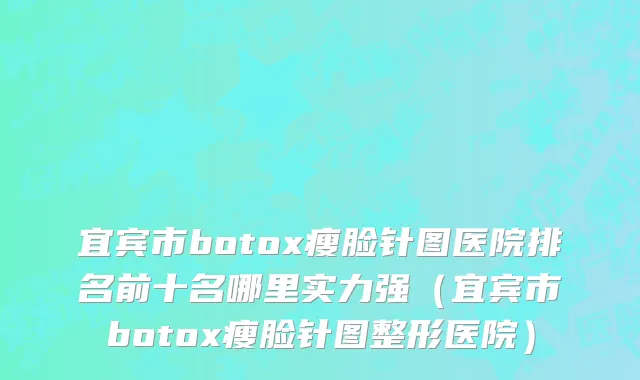 宜宾市botox瘦脸针图医院排名前十名哪里实力强（宜宾市botox瘦脸针图整形医院）
