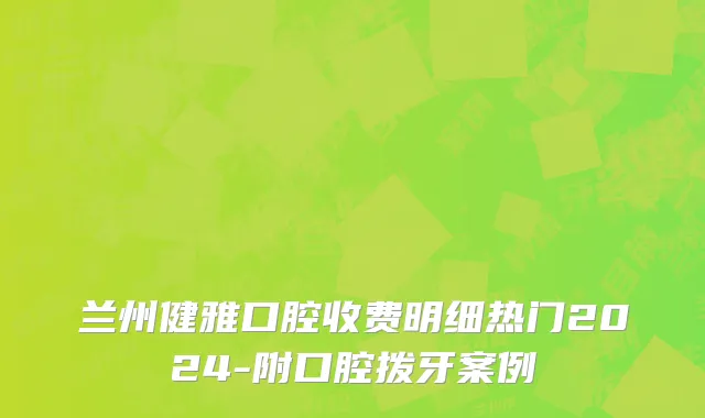 兰州健雅口腔收费明细热门2024-附口腔拨牙案例