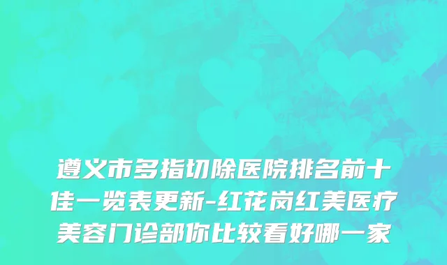 遵义市多指切除医院排名前十佳一览表更新-红花岗红美医疗美容门诊部你比较看好哪一家