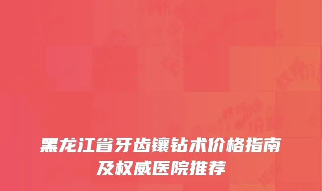 黑龙江省牙齿镶钻术价格指南及权威医院推荐