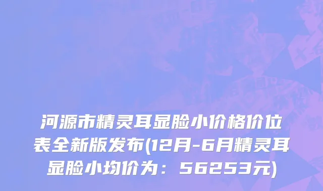 河源市精灵耳显脸小价格价位表全新版发布(12月-6月精灵耳显脸小均价为：56253元)