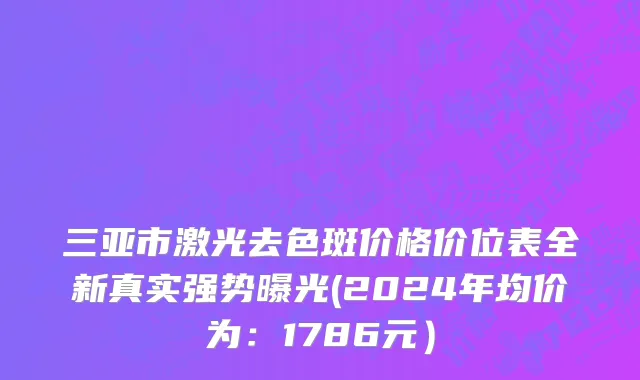 三亚市激光去色斑价格价位表全新真实强势曝光(2024年均价为：1786元）