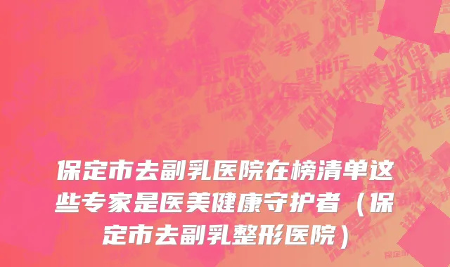 保定市去副乳医院在榜清单这些专家是医美健康守护者（保定市去副乳整形医院）