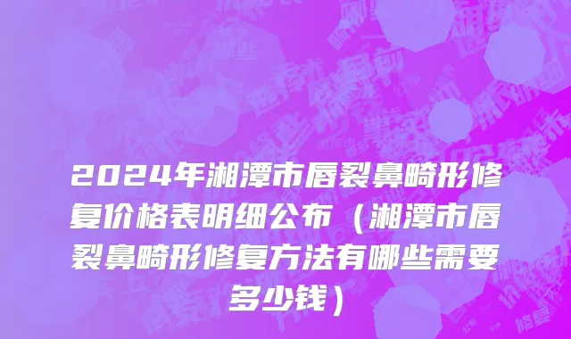 2024年湘潭市唇裂鼻畸形修复价格表明细公布（湘潭市唇裂鼻畸形修复方法有哪些需要多少钱）