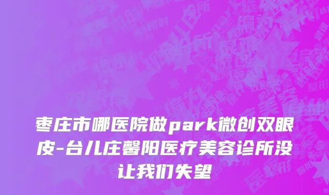 枣庄市哪医院做park微创双眼皮-台儿庄馨阳医疗美容诊所没让我们失望
