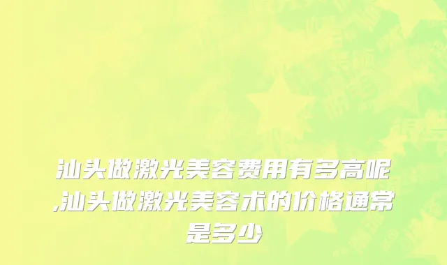 汕头做激光美容费用有多高呢,汕头做激光美容术的价格通常是多少