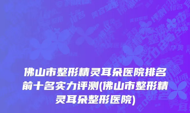 佛山市整形精灵耳朵医院排名前十名实力评测(佛山市整形精灵耳朵整形医院)