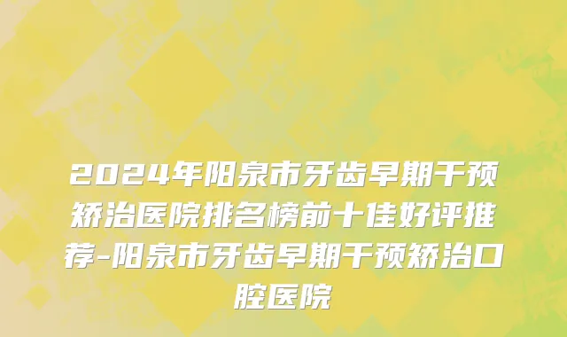 2024年阳泉市牙齿早期干预矫治医院排名榜前十佳好评推荐-阳泉市牙齿早期干预矫治口腔医院