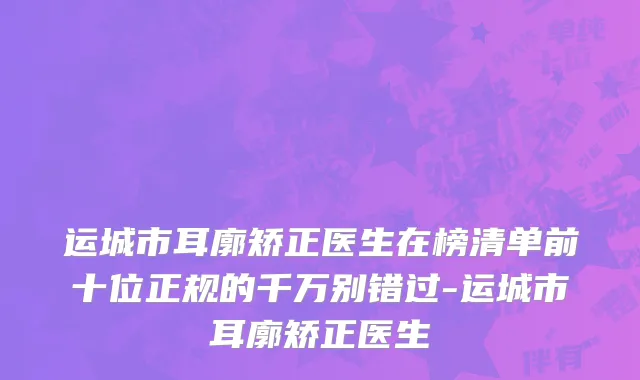 运城市耳廓矫正医生在榜清单前十位正规的千万别错过-运城市耳廓矫正医生