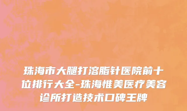 珠海市大腿打溶脂针医院前十位排行大全-珠海惟美医疗美容诊所打造技术口碑王牌