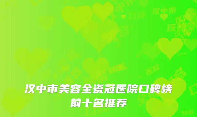 汉中市美容全瓷冠医院口碑榜前十名推荐