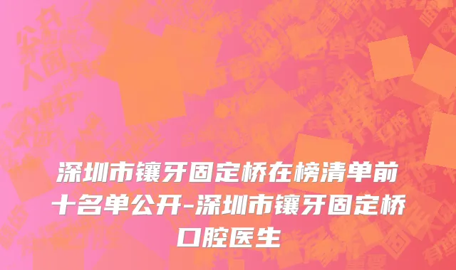 深圳市镶牙固定桥在榜清单前十名单公开-深圳市镶牙固定桥口腔医生