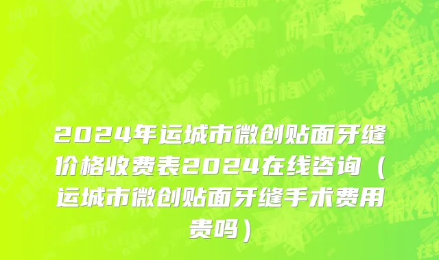 2024年运城市微创贴面牙缝价格收费表2024在线咨询（运城市微创贴面牙缝手术费用贵吗）