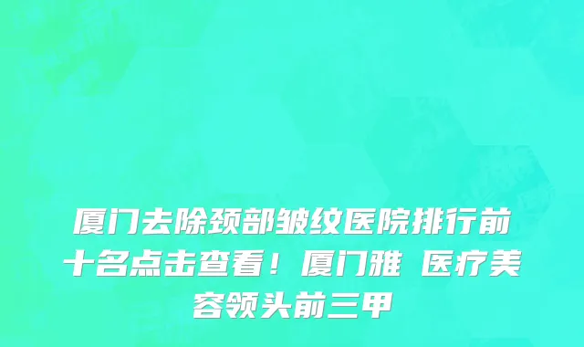 厦门去除颈部皱纹医院排行前十名点击查看！厦门雅偲医疗美容领头前三甲