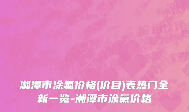湘潭市涂氟价格(价目)表热门全新一览-湘潭市涂氟价格