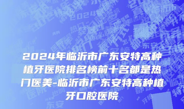 2024年临沂市广东安特高种植牙医院排名榜前十名都是热门医美-临沂市广东安特高种植牙口腔医院