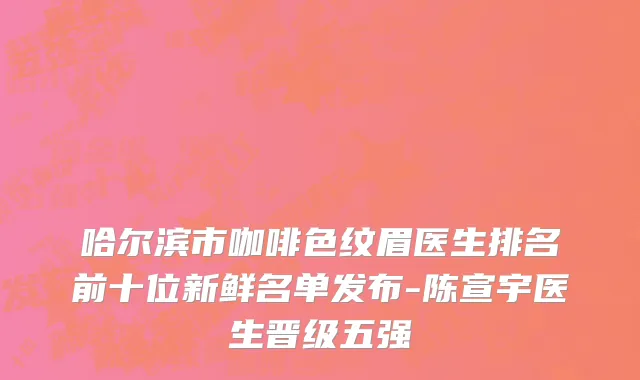 哈尔滨市咖啡色纹眉医生排名前十位新鲜名单发布-陈宣宇医生晋级五强