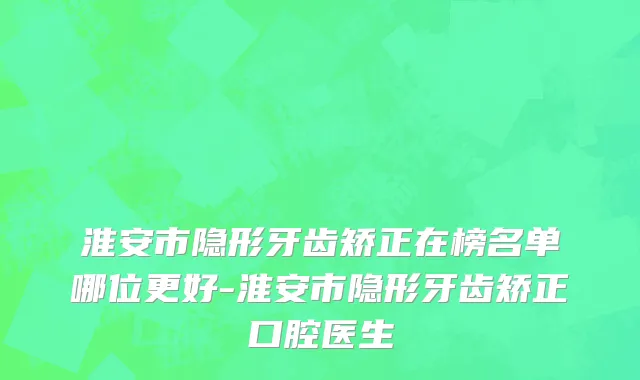 淮安市隐形牙齿矫正在榜名单哪位更好-淮安市隐形牙齿矫正口腔医生