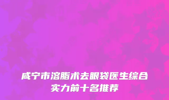 咸宁市溶脂术去眼袋医生综合实力前十名推荐