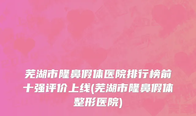 芜湖市隆鼻假体医院排行榜前十强评价上线(芜湖市隆鼻假体整形医院)