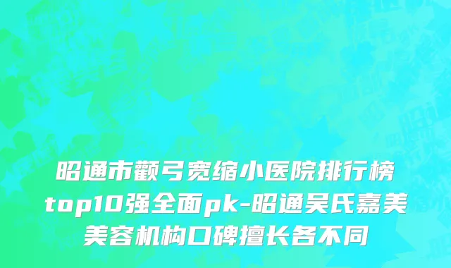 昭通市颧弓宽缩小医院排行榜top10强全面pk-昭通吴氏嘉美美容机构口碑擅长各不同