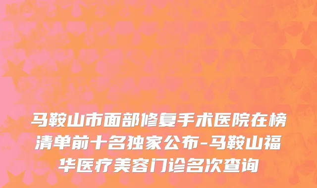 马鞍山市面部修复手术医院在榜清单前十名独家公布-马鞍山福华医疗美容门诊名次查询