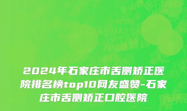 2024年石家庄市舌侧矫正医院排名榜top10网友盛赞-石家庄市舌侧矫正口腔医院