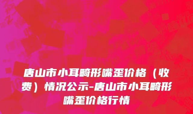 唐山市小耳畸形嘴歪价格（收费）情况公示-唐山市小耳畸形嘴歪价格行情