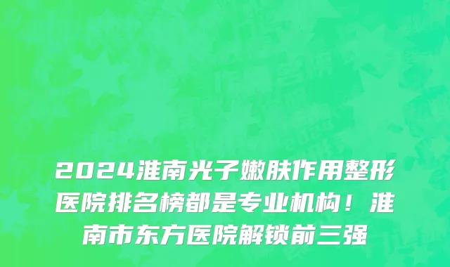 2024淮南光子嫩肤作用整形医院排名榜都是专业机构!淮南市东方医院解锁前三强
