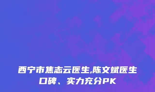 西宁市焦志云医生,陈文斌医生口碑、实力充分PK