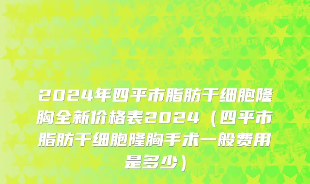 2024年四平市脂肪干细胞隆胸全新价格表2024（四平市脂肪干细胞隆胸手术一般费用是多少）