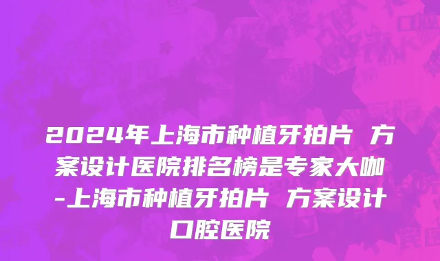 2024年上海市种植牙拍片 方案设计医院排名榜是专家大咖-上海市种植牙拍片 方案设计口腔医院